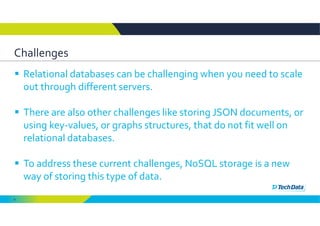 6
Challenges
 Relational databases can be challenging when you need to scale 
out through different servers. 
 There are also other challenges like storing JSON documents, or 
using key‐values, or graphs structures, that do not fit well on 
relational databases. 
 To address these current challenges, NoSQL storage is a new 
way of storing this type of data. 
 