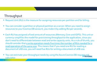 60
Throughput
 Request Unit (RU) is the measure for assigning resources per partition and for billing. 
 You can consider a partition or physical partition as a server. When you need to assign 
resources to your Cosmos DB account, you make it by adding RU per seconds. 
 Each RU has assigned a fixed amount of resources (Memory, Core and IOPS). This unit or 
currency simplifies the model for provisioning throughput to the application, since you 
don’t need to differentiate between read and write capacity units. As a rule of thumb, you 
should consider that a write operation needs five times the number of RUs needed for a 
read operation of the same size. This means that if you need one RU for reading a 
document of 1KB size, you will need five RUs for writing a document of 1KB size. 
 You can estimate your throughput needs by using the Azure Cosmos DB request unit 
calculator.
 