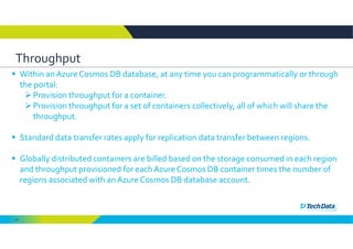 61
Throughput
 Within an Azure Cosmos DB database, at any time you can programmatically or through 
the portal:
Provision throughput for a container.
Provision throughput for a set of containers collectively, all of which will share the 
throughput.
 Standard data transfer rates apply for replication data transfer between regions.
 Globally distributed containers are billed based on the storage consumed in each region 
and throughput provisioned for each Azure Cosmos DB container times the number of 
regions associated with an Azure Cosmos DB database account. 
 