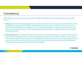 65
Consistency
Depending on your needs, you can configure five well‐defined different consistency models for your Cosmos DB 
account: 
 Strong Guarantees that the read operation returns the most recent version of an item. Any write operation will be 
available for reading only when has been committed by the majority quorum of replicas. The client never sees 
partially committed data. If you configure your account with this consistency model, you cannot associate more 
than one region with your account. The cost associated with read operations is higher than sessions or eventual 
consistency models. 
 Bounded‐stalenessYou configure a staleness value based on the number of versions K or the time interval t. This 
level of consistency guarantees that reads may lag writes by a maximum K number of versions or t time‐interval. 
This consistency level is ideal when you want to keep low latency guarantee, but have a strong consistency. You can 
associate any number of regions with your account when you use this consistency model. Costs associated with 
read operations are equivalent to a strong consistency model. 
 
