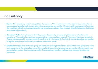 66
Consistency
 Session The consistency model is scoped to a client session. This consistency model is ideal for scenarios where a 
user or device typically reads its own writes. You can associate any number of regions with your account when using 
this consistency level. Costs associated with read operations are lower than strong or bounded‐staleness, but higher 
than eventual consistency. 
 Consistent Prefix The replication within the group will eventually converge only if there are no further write 
operations. This model of consistency guarantees that reads are always ordered. This means that if you wrote A, B, 
C data, when you read it, you can receive A or A, B or A, B, C, but never A, C or B, A, C. You can associate any number 
of regions with your account when you use this consistency model. 
 Eventual The replication within the group will eventually converge only if there is no further write operations. There 
is no guarantee of the order when you perform read operations. You can associate any number of regions with your 
account when you use this consistency model. This consistency level has the lower cost when performing read 
operations. 
 