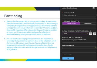 69
Partitioning
 We can shard automatically by using a partition key. Azure Cosmos 
DB will automatically create multiple partitions for us. Partitioning is 
completely transparent to your application. All documents with the 
same partition key value will always be stored on the same partition. 
Cosmos DB may store different partition keys on the same partition 
or it may not. The provisioned throughput of a collection is 
distributed evenly among the partitions within a collection.
 You can also have a single partition collection. It’s important to 
remember that partitioning is always done at the collection, not at 
the Cosmos DB account level. You can have a collection that is a 
single partition alongside multiple partition collections. Single 
partition collections have a 10GB storage limit and can only have up 
to 10,000 RUs.
 