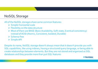 7
NoSQL Storage 
All of the NoSQL storages share some common features: 
 Simpler horizontal scale 
 Flexibility on the data structure 
 Most of them are BASE (Basic Availability, Soft‐state, Eventual consistency) 
instead of ACID (Atomic, Consistent, Isolated, Durable) 
 Schema‐free 
 Simple API 
Despite its name, NoSQL storage doesn’t always mean that it doesn't provide you with 
SQL capabilities, like using indexes, having a structured query language, or being able to 
create relationships between elements. But they are not stored and organized as SQL 
databases and they provide more than just SQL features
 