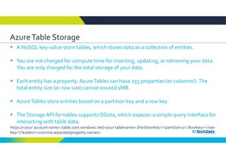 8
Azure Table Storage
 A NoSQL key‐value store tables, which stores data as a collection of entities.
 You are not charged for compute time for inserting, updating, or retrieving your data. 
You are only charged for the total storage of your data.
 Each entity has a property. Azure Tables can have 255 properties (or columns!). The 
total entity size (or row size) cannot exceed 1MB. 
 Azure Tables store entities based on a partition key and a row key. 
 The Storage API for tables supports OData, which exposes a simple query interface for 
interacting with table data. 
https://<your account name>.table.core.windows.net/<your tablename> (PartitionKey=’<partition‐y>’,RowKey=’<row‐
key>’)?$select=<comma separatedproperty names>   
 