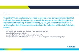 94
TTL 
To set the TTL on a collection, you need to provide a non‐zero positive number that 
indicates the period, in seconds, to expire all documents in the collection after the 
last modified timestamp of the document (_ts). Or, you can set the default to ‐1, 
which implies that all documents inserted in to the collection will live indefinitely by 
default.
DocumentCollection collectionDefinition = new DocumentCollection();
collectionDefinition.Id = "orders";
collectionDefinition.PartitionKey.Paths.Add("/customerId");
collectionDefinition.DefaultTimeToLive = 90 * 60 * 60 * 24; // expire all documents after 90 days
 