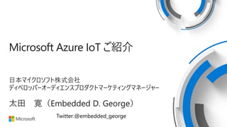 Microsoft Azure IoT ご紹介
日本マイクロソフト株式会社
ディベロッパーオーディエンスプロダクトマーケティングマネージャー
太田 寛（Embedded D. George）
Twitter:@embedded_george
 