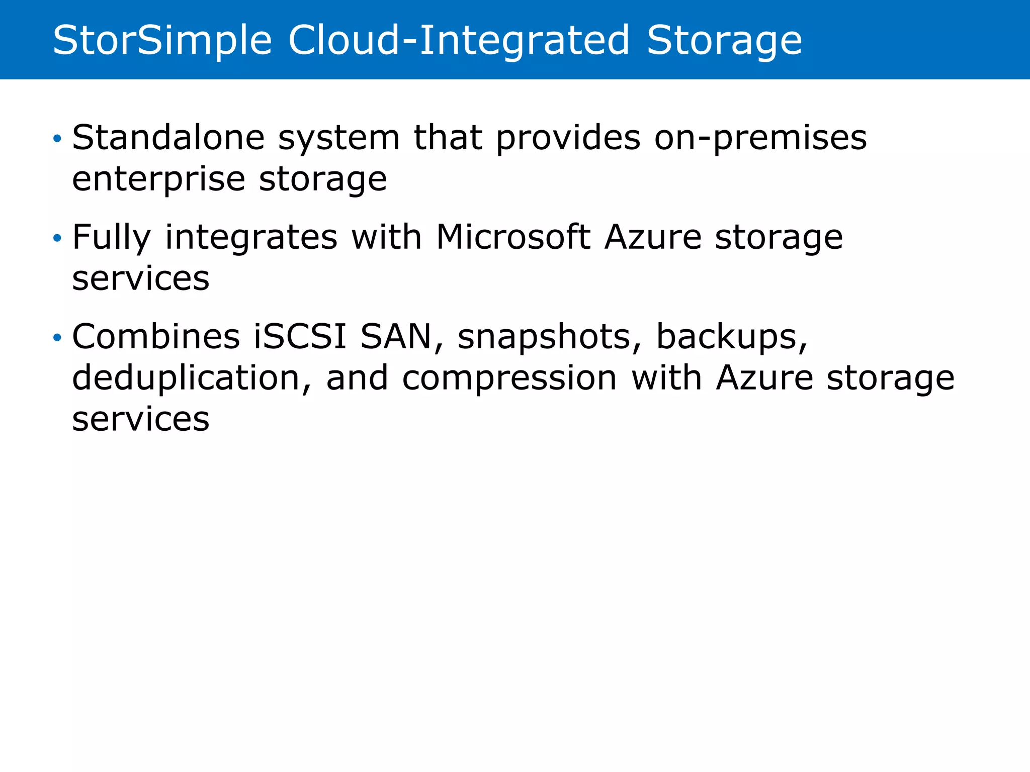 StorSimple Cloud-Integrated Storage 
• Standalone system that provides on-premises 
enterprise storage 
• Fully integrates with Microsoft Azure storage 
services 
• Combines iSCSI SAN, snapshots, backups, 
deduplication, and compression with Azure storage 
services 
 