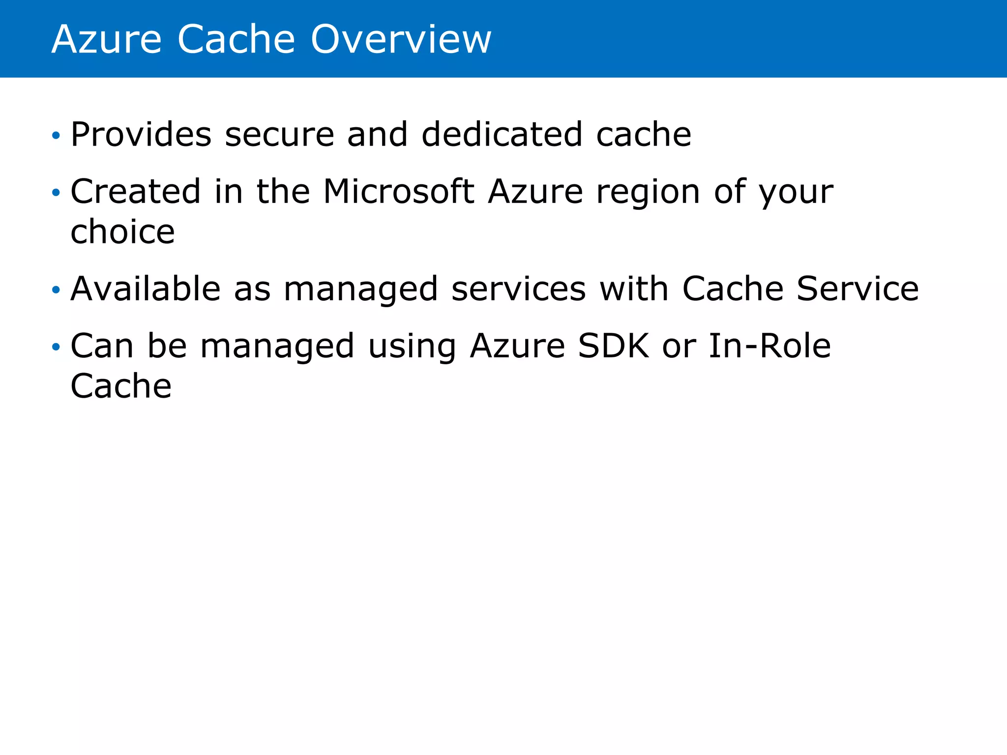 Azure Cache Overview 
• Provides secure and dedicated cache 
• Created in the Microsoft Azure region of your 
choice 
• Available as managed services with Cache Service 
• Can be managed using Azure SDK or In-Role 
Cache 
 