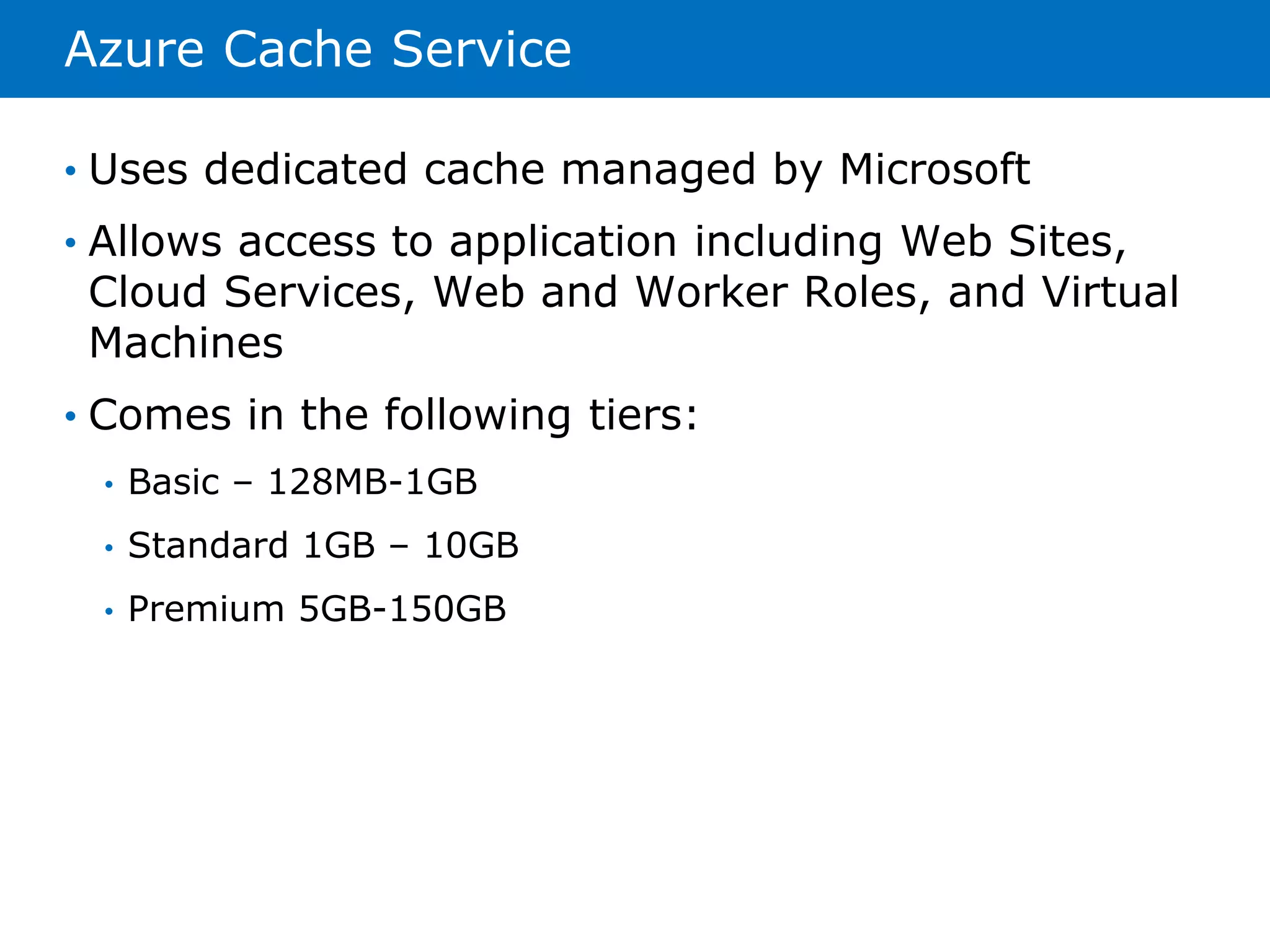 Azure Cache Service 
• Uses dedicated cache managed by Microsoft 
• Allows access to application including Web Sites, 
Cloud Services, Web and Worker Roles, and Virtual 
Machines 
• Comes in the following tiers: 
• Basic – 128MB-1GB 
• Standard 1GB – 10GB 
• Premium 5GB-150GB 
 