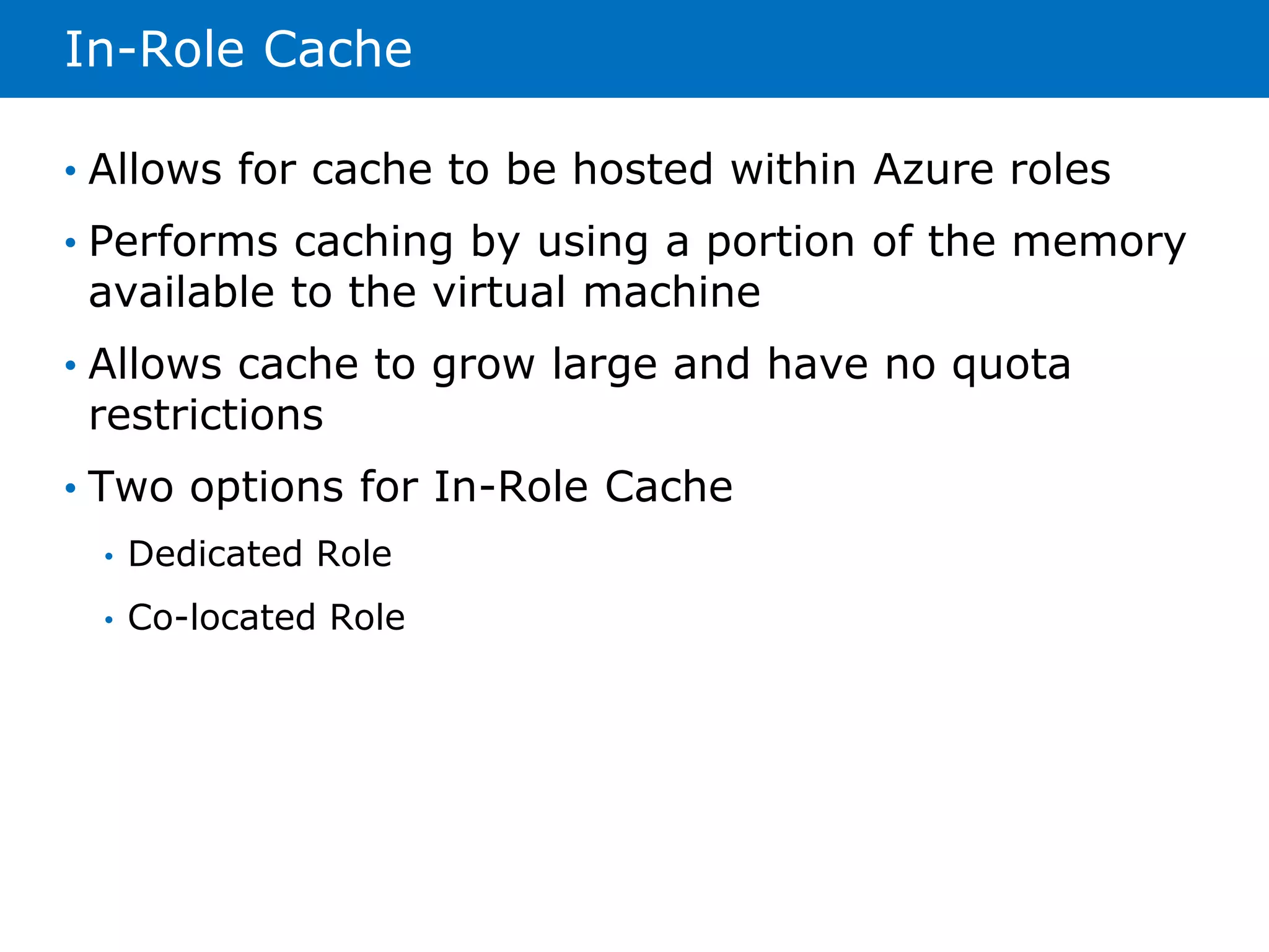 In-Role Cache 
• Allows for cache to be hosted within Azure roles 
• Performs caching by using a portion of the memory 
available to the virtual machine 
• Allows cache to grow large and have no quota 
restrictions 
• Two options for In-Role Cache 
• Dedicated Role 
• Co-located Role 
 