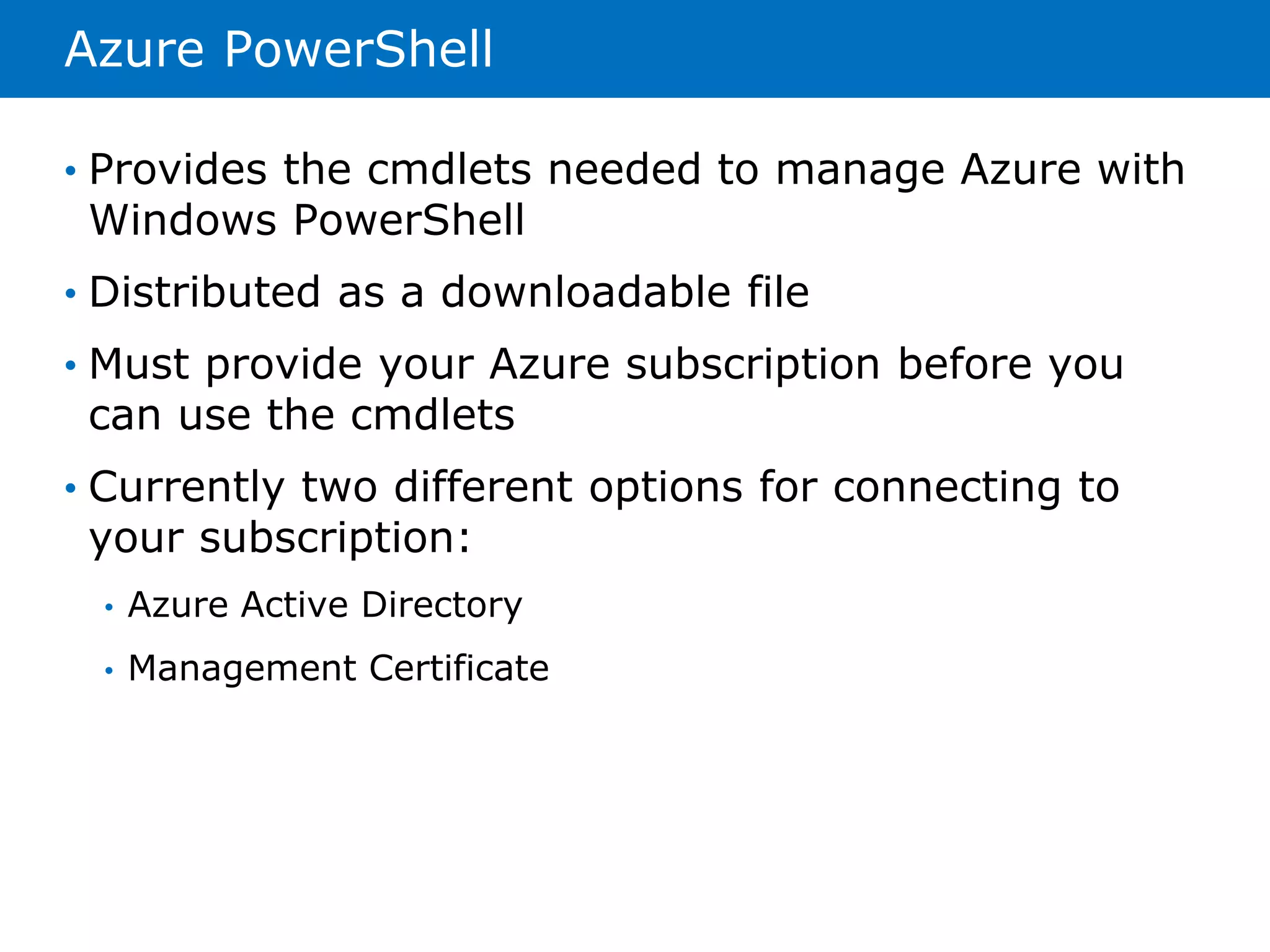 Azure PowerShell 
• Provides the cmdlets needed to manage Azure with 
Windows PowerShell 
• Distributed as a downloadable file 
• Must provide your Azure subscription before you 
can use the cmdlets 
• Currently two different options for connecting to 
your subscription: 
• Azure Active Directory 
• Management Certificate 
 