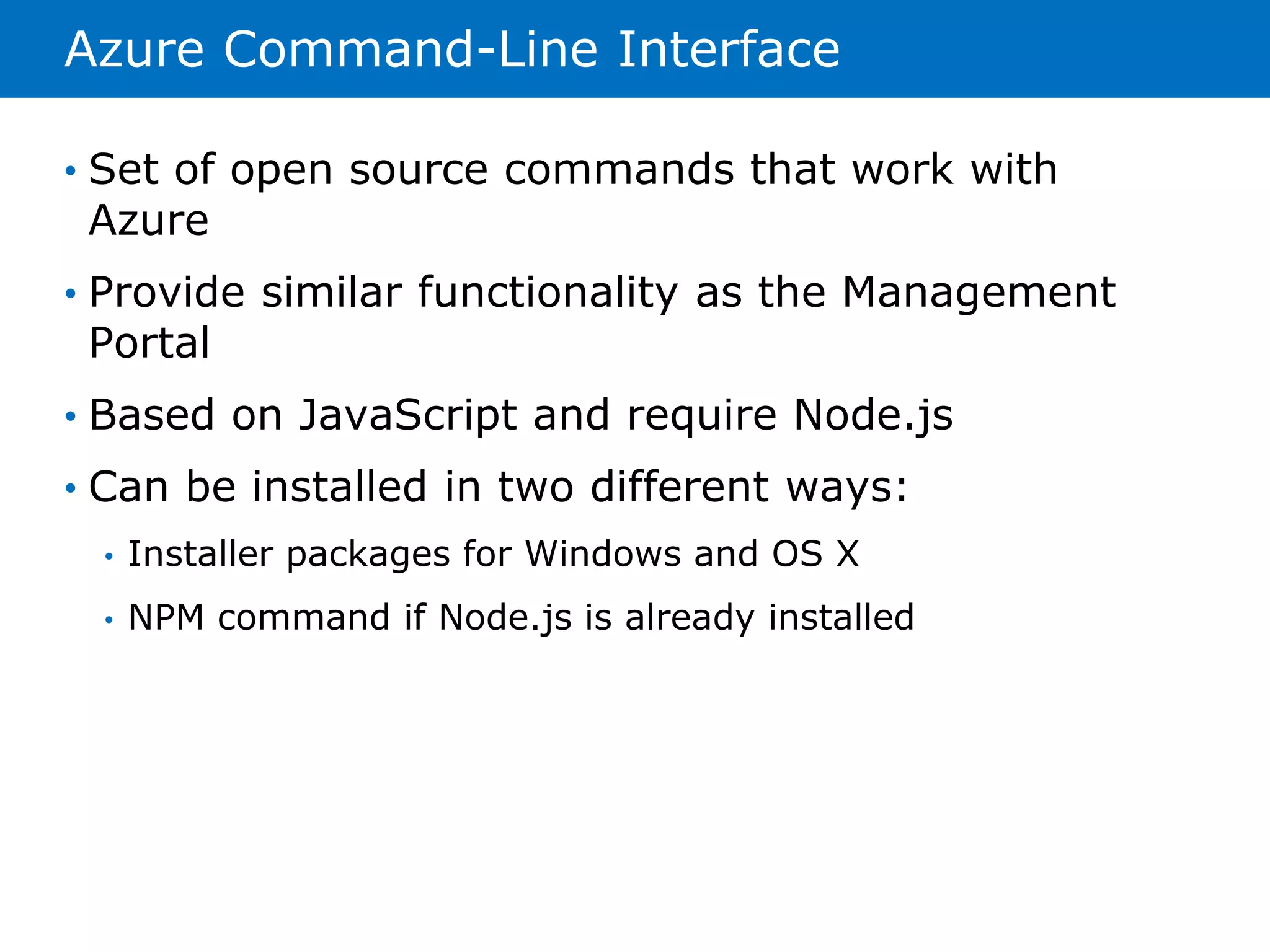 Azure Command-Line Interface 
• Set of open source commands that work with 
Azure 
• Provide similar functionality as the Management 
Portal 
• Based on JavaScript and require Node.js 
• Can be installed in two different ways: 
• Installer packages for Windows and OS X 
• NPM command if Node.js is already installed 
 