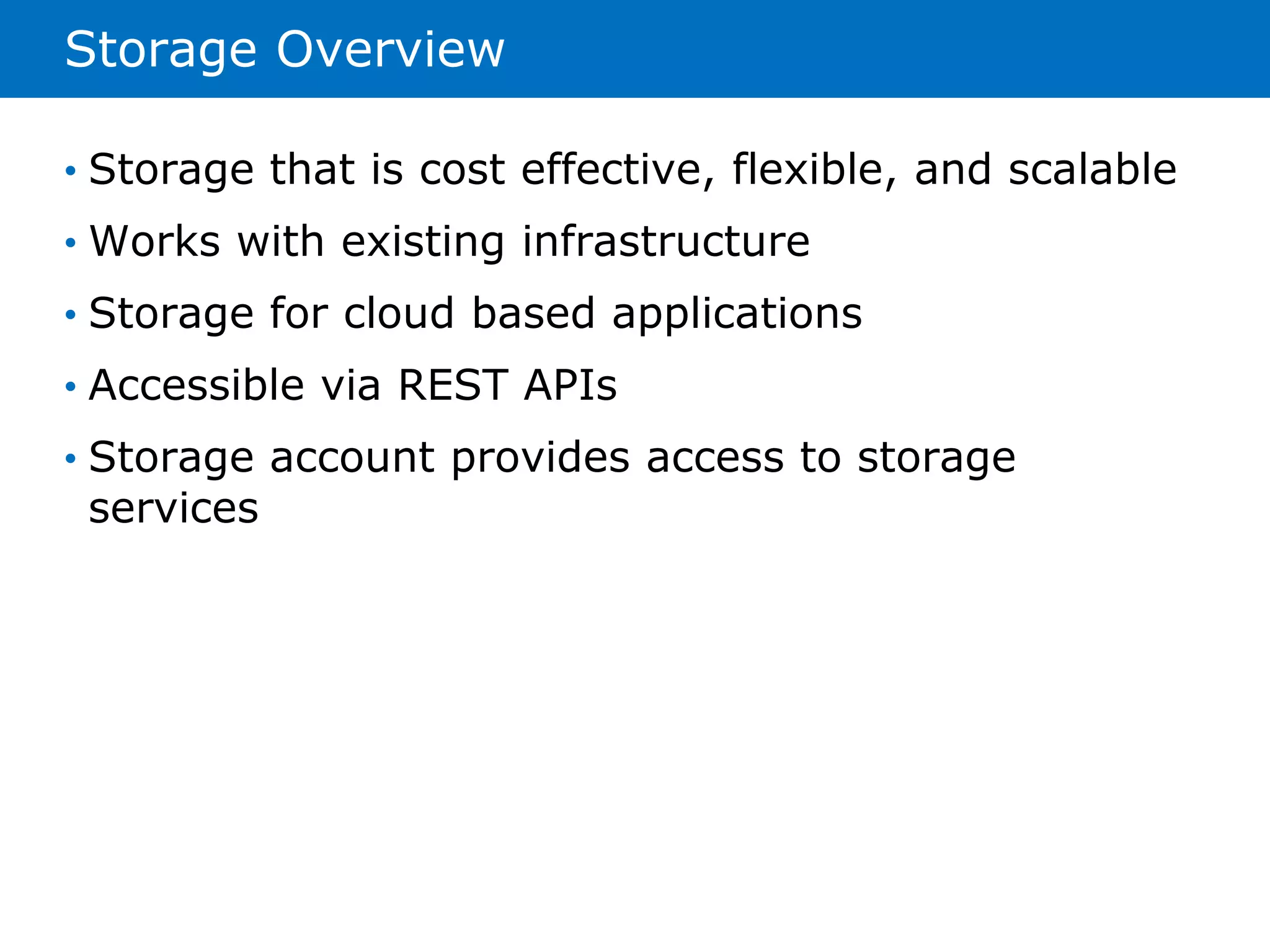 Storage Overview 
• Storage that is cost effective, flexible, and scalable 
• Works with existing infrastructure 
• Storage for cloud based applications 
• Accessible via REST APIs 
• Storage account provides access to storage 
services 
 