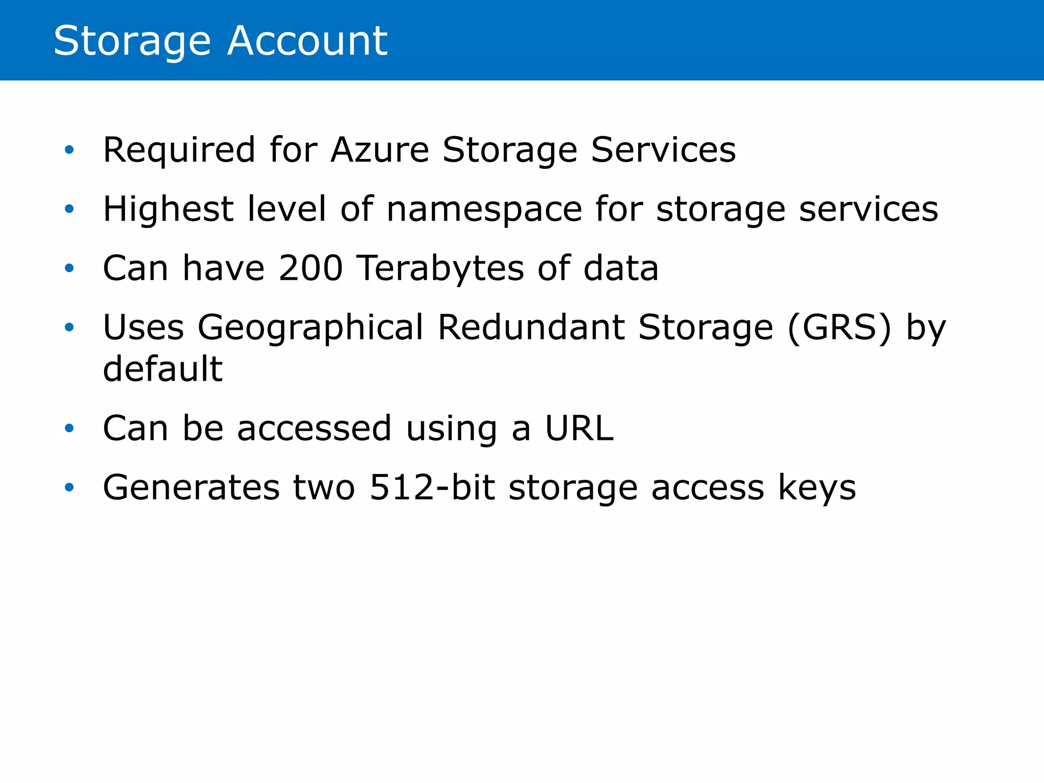 Storage Account 
• Required for Azure Storage Services 
• Highest level of namespace for storage services 
• Can have 200 Terabytes of data 
• Uses Geographical Redundant Storage (GRS) by 
default 
• Can be accessed using a URL 
• Generates two 512-bit storage access keys 
 
