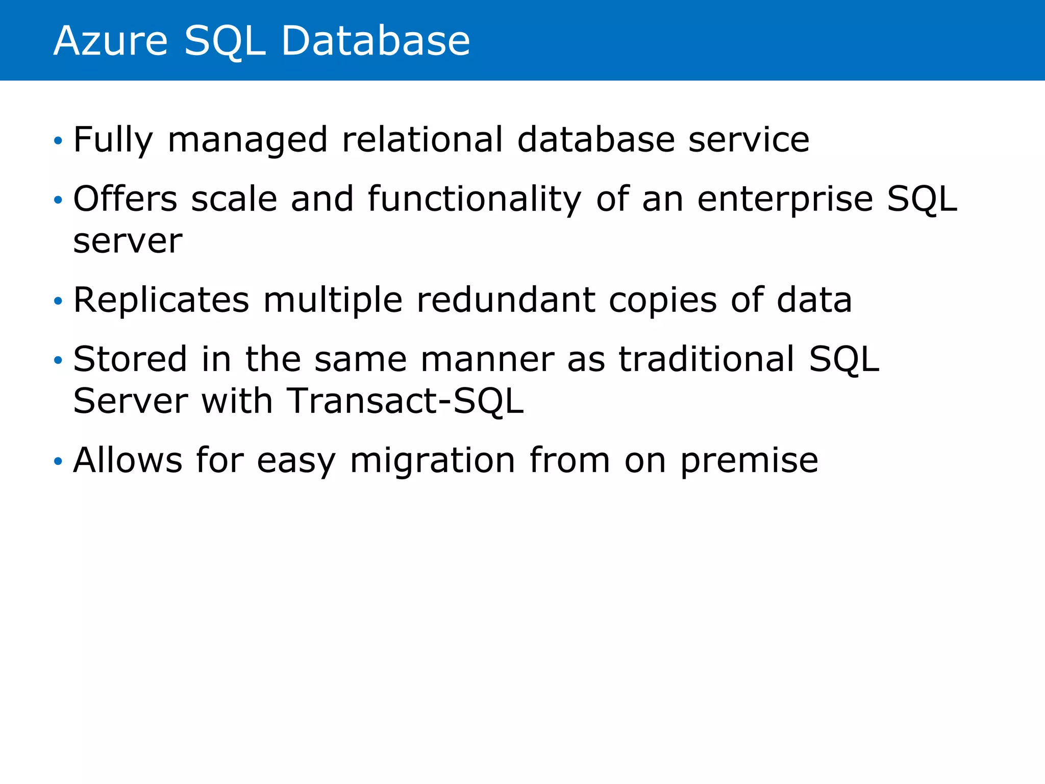 Azure SQL Database 
• Fully managed relational database service 
• Offers scale and functionality of an enterprise SQL 
server 
• Replicates multiple redundant copies of data 
• Stored in the same manner as traditional SQL 
Server with Transact-SQL 
• Allows for easy migration from on premise 
 