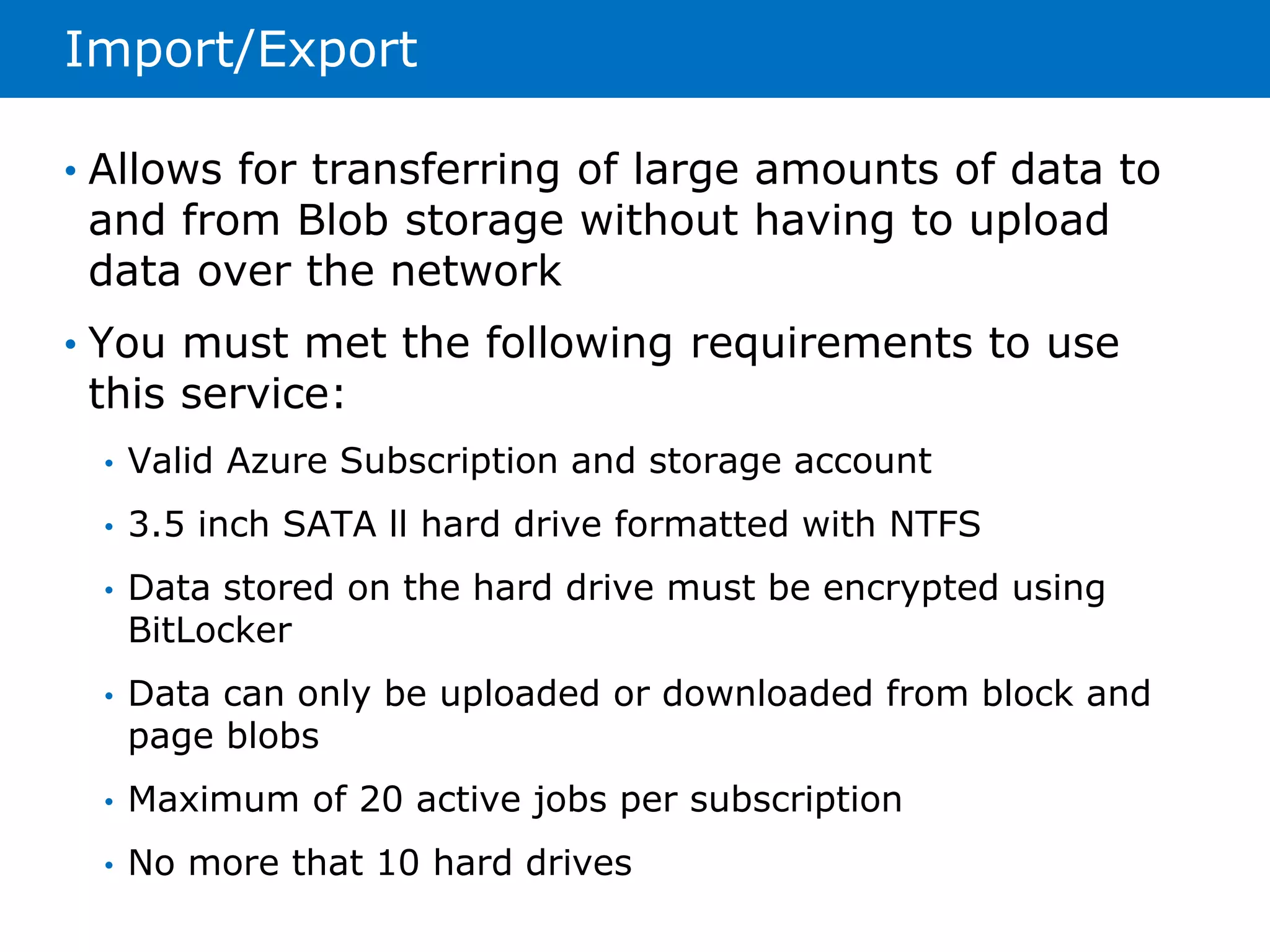 Import/Export 
• Allows for transferring of large amounts of data to 
and from Blob storage without having to upload 
data over the network 
• You must met the following requirements to use 
this service: 
• Valid Azure Subscription and storage account 
• 3.5 inch SATA ll hard drive formatted with NTFS 
• Data stored on the hard drive must be encrypted using 
BitLocker 
• Data can only be uploaded or downloaded from block and 
page blobs 
• Maximum of 20 active jobs per subscription 
• No more that 10 hard drives 
 