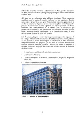 Parte 1: Guía del arquitecto
1 - 2
industriales (el centro comercial La Samaritaine de París, que fue inaugurado
en 1917), en infraestructuras y transporte (el puente para el ferrocarril de Forth,
Escocia, 1890).
¡El acero no es únicamente para edificios singulares! Tiene numerosas
cualidades que lo hacen el material preferido por los arquitectos. Resulta
económico y proporciona una gran funcionalidad mecánica, permitiendo el
diseño de estructuras elegantes, ligeras y espaciosas; hace más eficientes los
procesos de construcción en obra; y permite una rápida ejecución. Una de sus
beneficios más representativos es la libertad para la crecreativa que
proporciona al arquitecto. La combinación de diferentes productos permite
ricos y variados tipos de construcción. Si se combina con vidrio, el acero
permite un uso fabuloso de la luz y el espacio.
Este documento, dirigido a los arquitectos, presenta una panorámica general de
las ventajas del acero en la construcción de edificios de varias plantas, además
de una relación de buenas prácticas para la construcción de estas estructuras.
Independientemente del proyecto, ya se trate de edificios residenciales,
oficinas, escuelas, edificios culturales, edificios de venta al pormenor o
edificios industriales, el proyectista deberá leer este documento. Se tratan los
siguientes temas:
• El material, sus cualidades y los productos de mercado
• La estructura (el diseño)
• La envolvente (tipos de fachadas y cerramientos, integración de paneles
solares, etc.)
• Construcción sostenible en acero
Figura 1.2 Edificio de oficinas de París
 