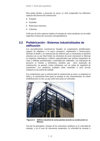 Parte 1: Guía del arquitecto
1 - 6
Para poder diseñar y proyectar en acero, es vital comprender los diferentes
aspectos del proceso de construcción:
• Forjados
• Fachadas
• Particiones interiores
• Cubiertas
Cada uno de estos aspectos implica el montaje de varios productos en un orden
específico (véanse las secciones correspondientes).
2.2 Prefabricación - Sistemas industrializados de
edificación
Los procedimientos constructivos basados en componentes prefabricados,
capaces de adaptarse a la nueva normativa, reglamentos e instrucciones,
facilitan el diseño y la construcción de edificios que se encuentran en perfecta
armonía con su uso final.Todos los elementos de acero estructural se fabrican
en empresas siderúrgicas o talleres espacializados que utilizan maquinaria de
corte y doblado automatizada y controlada por ordenador. Las tolerancias de
proyecto se limitan a milímetros, mientras que otros materiales de
construcción, en general, tienen tolerancias con un orden de magnitud de
centímetros. Los productos acabados están sometidos a unos niveles
exhaustivos de control de calidad.
Los componentes que se utilizan para la construcción en acero, se preparan en
taller y se suministran listos para su montaje in situ. Generalmente, no sufren
modificaciones in situ, ya que están listos para ser utilizados.
Figura 2.3 Edificio industrial de varias plantas durante su construcción en
Mónaco
Una de las principales ventajas de las estructuras metálicas es la velocidad de
montaje, y en el caso de estructuras temporales, la velocidad de montaje y
 
