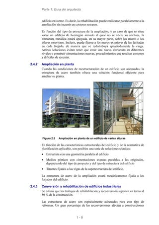 Parte 1: Guía del arquitecto
1 - 8
edificio existente. Es decir, la rehabilitación puede realizarse paralelamente a la
ampliación sin incurrir en costosos retrasos.
En función del tipo de estructura de la ampliación, y en caso de que se situe
sobre un edificio de hormigón armado al quee no se altere su anchura, la
estructura metálica estará apoyada, en su mayor parte, sobre los muros o los
pilares exteriores. Incluso, puede fijarse a los muros exteriores de las fachadas
en cada forjado, de manera que se redistribuya apropiadamente la carga.
Ambas soluciones evitan tener que crear una nueva estructura en diferentes
niveles o construir cimentaciones nuevas, procedimientos que resultan costosos
y difíciles de ejecutar.
2.4.2 Ampliación en planta
Cuando las condiciones de reestructuración de un edificio son adecuadas, la
estructura de acero también ofrece una solución funcional eficiente para
ampliar su planta.
Figura 2.5 Ampliación en planta de un edificio de varias alturas
En función de las características estructurales del edificio y de la normativa de
planificación aplicable, son posibles una serie de soluciones técnicas:
• Estructura con una geometría paralela al edificio
• Medios pórticos con cimentaciones exentas paralelas a las originales,
depenciendo del tipo de proyecto y del tipo de estructura del edificio
• Tirantes fijados a las vigas de la superestructura del edificio.
La estructura de acero de la ampliación estará mecánicamente fijada a los
forjados del edificio.
2.4.3 Conversión y rehabilitación de edificios industriales
Se estima que los trabajos de rehabilitación y reconversión suponen en torno al
50 % de la construcción.
Las estructuras de acero son especialmente adecuadas para este tipo de
reformas. Un gran porcentaje de las reconversiones afectan a construcciones
 