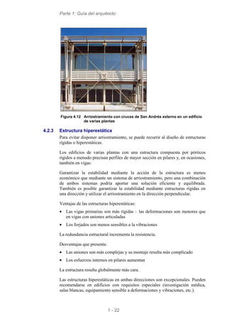 Parte 1: Guía del arquitecto
1 - 22
Figura 4.12 Arriostramiento con cruces de San Andrés externo en un edificio
de varias plantas
4.2.3 Estructura hiperestática
Para evitar disponer arriostramiento, se puede recurrir al diseño de estructuras
rígidas o hiperestáticas.
Los edificios de varias plantas con una estructura compuesta por pórticos
rígidos a menudo precisan perfiles de mayor sección en pilares y, en ocasiones,
también en vigas.
Garantizar la estabilidad mediante la acción de la estructura es menos
económico que mediante un sistema de arriostramiento, pero una combinación
de ambos sistemas podría aportar una solución eficiente y equilibrada.
También es posible garantizar la estabilidad mediante estructuras rígidas en
una dirección y utilizar el arriostramiento en la dirección perpendicular.
Ventajas de las estructuras hiperestáticas:
• Las vigas primarias son más rígidas – las deformaciones son menores que
en vigas con uniones articuladas
• Los forjados son menos sensibles a la vibraciones
La redundancia estructural incrementa la resistencia.
Desventajas que presenta:
• Las uniones son más complejas y su montaje resulta más complicado
• Los esfuerzos internos en pilares aumentan
La estructura resulta globalmente más cara.
Las estructuras hiperestáticas en ambas direcciones son excepcionales. Pueden
recomendarse en edificios con requisitos especiales (investigación médica,
salas blancas, equipamiento sensible a deformaciones y vibraciones, etc.).
 