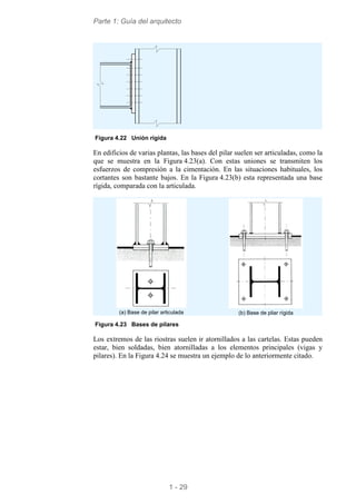 Parte 1: Guía del arquitecto
1 - 29
Figura 4.22 Unión rígida
En edificios de varias plantas, las bases del pilar suelen ser articuladas, como la
que se muestra en la Figura 4.23(a). Con estas uniones se transmiten los
esfuerzos de compresión a la cimentación. En las situaciones habituales, los
cortantes son bastante bajos. En la Figura 4.23(b) esta representada una base
rígida, comparada con la articulada.
(a) Base de pilar articulada (b) Base de pliar rígida
Figura 4.23 Bases de pilares
Los extremos de las riostras suelen ir atornillados a las cartelas. Estas pueden
estar, bien soldadas, bien atornilladas a los elementos principales (vigas y
pilares). En la Figura 4.24 se muestra un ejemplo de lo anteriormente citado.
 