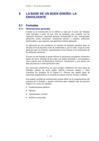 Parte 1: Guía del arquitecto
1 - 31
5 LA BASE DE UN BUEN DISEÑO: LA
ENVOLVENTE
5.1 Fachadas
5.1.1 Observaciones generales
Cuando en la construcción de un edificio se opta por el acero, las fachadas
están formadas a partir de una serie de productos que cumplen con las
siguientes funciones: capacidad portante, hermeticidad al aire, estanqueidad,
protección contra intrusiones, aislamiento térmico y acústico, protección
antiincendios y, por supuesto, una apariencia estética adecuada.
La aplicación de estos productos en sistemas de fachadas garantiza tanto un
elevado nivel de precisión como de rendimiento y, por lo tanto, exige un cierto
grado de rigor en el diseño, especialmente en las uniones y los cerramienos de
los diferentes elementos.
El acero en una fachada se puede utilizar en estructuras secundarias (elementos
ligeros de acero, fachadas de dos capas con chapas laminadas o con bandejas),
como soporte para recubrimientos exteriores, cerramientos y, por último con
fines decorativos o como protección solar.
Las soluciones constructivas en acero pueden combinarse con otros tipos de
fachadas: paneles de acero, piedra, ladrillo, terracota, madera y vidrio
(consultar los ejemplos de la Figura 5.1). Ofrecen una amplia gama de
soluciones arquitectónicas en cuestión de aspecto exterior, formas y acabado.
Esta amplia variedad de recubrimientos puede influir en el comportamiento del
conjunto de la fachada, y aportar soluciones para cualquier tipo de proyecto
(Figura 5.2), como, por ejemplo:
• Establecimientos públicos
• Oficinas
• Apartamentos y hoteles
• Edificios comerciales
 