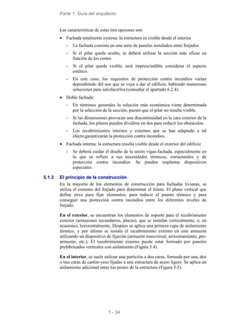 Parte 1: Guía del arquitecto
1 - 34
Las características de estas tres opciones son:
• Fachada totalmente externa: la estructura es visible desde el interior
- La fachada consiste en una serie de paneles instalados entre forjados
- Si el pilar queda oculto, se deberá utilizar la sección más eficaz en
función de los costes
- Si el pilar queda visible, será imprescindible considerar el aspecto
estético.
- En este caso, los requisitos de protección contra incendios varían
dependiendo del uso que se vaya a dar al edificio, habiendo numerosas
soluciones para satisfacerlos (consultar el apartado 6.2.4).
• Doble fachada:
- En términos generales la solución más económica viene determinada
por la selección de la sección, puesto que el pilar no resulta visible.
- Si las dimensiones provocan una discontinuidad en la cara exterior de la
fachada, los pilares pueden dividirse en dos para reducir los obstaculos.
- Los recubrimientos internos y externos que se han adaptado a tal
efecto,garantizarán la protección contra incendios.
• Fachada interna: la estructura resulta visible desde el exterior del edificio
- Se deberá cuidar el diseño de la unión vigas-fachada, especialmente en
lo que se refiere a sus necesidades térmicas, estructurales y de
protección contra incendios. Se pueden implantar dispositivos
especiales.
5.1.3 El principio de la construcción
En la mayoría de los elementos de construcción para fachadas livianas, se
utiliza el extremo del forjado para determinar el límite. El plano vertical que
define sirve para fijar elementos, para reducir el puente térmico y para
conseguir una protección contra incendios entre los diferentes niveles de
forjado.
En el exterior, se encuentran los elementos de soporte para el recubrimiento
exterior (armazones secundarios, placas), que se instalan verticalmente, o, en
ocasiones, horizontalmente. Despúes se aplica una primera capa de aislamiento
térmico, y por último se instala el recubrimiento externo en este armazón
utilizando un dispositivo de fijación (armazón transversal, arriostramiento, pre-
armazón, etc.). El recubrimiento externo puede estar formado por paneles
prefabricados verticales con aislamiento (Figura 5.4).
En el interior, se suele utilizar una partición a dos caras, formada por una, dos
o tres caras de cartón-yeso fijadas a una estructura de acero ligero. Se aplica un
aislamiento adicional entre los postes de la estructura (Figura 5.5).
 