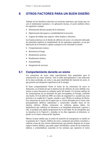 Parte 1: Guía del arquitecto
1 - 43
6 OTROS FACTORES PARA UN BUEN DISEÑO
Además de los beneficios descritos en secciones anteriores, que tenían que ver
con el rendimiento mecánico y la aplicación técnica, el acero también ofrece
las siguientes ventajas:
• Disminución del peso propio de la estructura
• Optimización del espacio y rentabilidad de la inversión
• Lugares de trabajo mas seguros: obras limpias y eficientes.
Las buenas prácticas en el diseño de edificios de acero y la selección adecuada
de materiales implican el cumplimiento de los siguientes requisitos, ya sea por
aplicación de la normativa vigente o porque los ha solicitado el cliente:
• Comportamiento sísmico
• Resistencia al fuego
• Rendimiento acústico
• Rendimiento térmico
• Sostenibilidad
• Integración de servicios
6.1 Comportamiento durante un sismo
Las estructuras de acero están especialmente bien preparadas para la
construcción en zonas sísmicas. Esto se debe principalmente a una reducción
de la masa acelerada, así como a una gran ductilidad del material de acero, lo
que permite una disipación significativa de la energía.
El buen comportamiento frente al sismo de las estructuras de acero se
demuestra, en el hecho de que la destrucción de edificios de acero debida a los
sismos es poco frecuente en cualquier parte del mundo. Un reciente análisis de
las consecuencias de un terremoto de gran envergadura en Europa, confirmó
este hecho. El 6 de abril de 2009, un sismo de magnitud 6.3, sacudió una zona
próxima a la ciudad de L’Aquila, situada a unos 90 Km al nordeste de Roma.
Las estructuras de acero de la región que se vieron afectadas por el sismo eran
principalmente edificios industriales o comerciales situados fuera de los
núcleos urbanos. Dichas estructuras no sufrieron apenas daños, los
desperfectos que sufrieron no afectaron a su integridad estructural y gracias a
ello, se produjo una rápida recuperación de la actividad. En las fotografías que
se muestran en la Figura 6.1, tomadas en los días siguientes al terremoto, se
puede ver el centro comercial de Aquilone.
Merece la pena señalar que el centro de atención de emergencias se instaló en
el gimnasio de L’Aquila. Edificio de acero, compuesto por pilares circulares y
cubierta a base de una celosía tridimensional, que permite disponer de un gran
espacio interior diáfano, que pudo seguir utilizándose a pesar de las numerosas
réplicas y contrarréplicas acaecidas en las semanas que siguieron al sismo
 