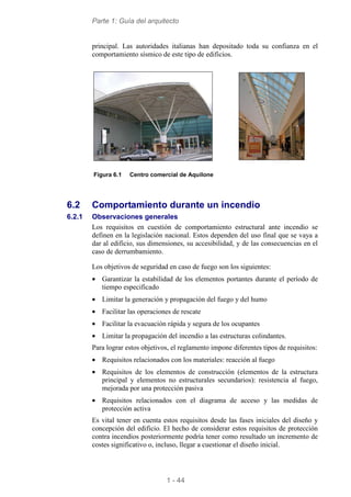 Parte 1: Guía del arquitecto
1 - 44
principal. Las autoridades italianas han depositado toda su confianza en el
comportamiento sísmico de este tipo de edificios.
Figura 6.1 Centro comercial de Aquilone
6.2 Comportamiento durante un incendio
6.2.1 Observaciones generales
Los requisitos en cuestión de comportamiento estructural ante incendio se
definen en la legislación nacional. Estos dependen del uso final que se vaya a
dar al edificio, sus dimensiones, su accesibilidad, y de las consecuencias en el
caso de derrumbamiento.
Los objetivos de seguridad en caso de fuego son los siguientes:
• Garantizar la estabilidad de los elementos portantes durante el período de
tiempo especificado
• Limitar la generación y propagación del fuego y del humo
• Facilitar las operaciones de rescate
• Facilitar la evacuación rápida y segura de los ocupantes
• Limitar la propagación del incendio a las estructuras colindantes.
Para lograr estos objetivos, el reglamento impone diferentes tipos de requisitos:
• Requisitos relacionados con los materiales: reacción al fuego
• Requisitos de los elementos de construcción (elementos de la estructura
principal y elementos no estructurales secundarios): resistencia al fuego,
mejorada por una protección pasiva
• Requisitos relacionados con el diagrama de acceso y las medidas de
protección activa
Es vital tener en cuenta estos requisitos desde las fases iniciales del diseño y
concepción del edificio. El hecho de considerar estos requisitos de protección
contra incendios posteriormente podría tener como resultado un incremento de
costes significativo o, incluso, llegar a cuestionar el diseño inicial.
 