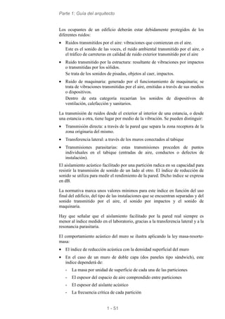 Parte 1: Guía del arquitecto
1 - 51
Los ocupantes de un edificio deberán estar debidamente protegidos de los
diferentes ruidos:
• Ruidos transmitidos por el aire: vibraciones que comienzan en el aire.
Este es el sonido de las voces, el ruido ambiental transmitido por el aire, o
el tráfico de carreteras en calidad de ruido exterior transmitido por el aire
• Ruido transmitido por la estructura: resultante de vibraciones por impactos
o transmitidas por los sólidos.
Se trata de los sonidos de pisadas, objetos al caer, impactos.
• Ruido de maquinaria: generado por el funcionamiento de maquinaria; se
trata de vibraciones transmitidas por el aire, emitidas a través de sus medios
o dispositivos.
Dentro de esta categoría recaerían los sonidos de dispositivos de
ventilación, calefacción y sanitarios.
La transmisión de ruidos desde el exterior al interior de una estancia, o desde
una estancia a otra, tiene lugar por medio de la vibración. Se pueden distinguir:
• Transmisión directa: a través de la pared que separa la zona receptora de la
zona originaria del mismo.
• Transferencia lateral: a través de los muros conectados al tabique
• Transmisiones parasitarias: estas transmisiones proceden de puntos
individuales en el tabique (entradas de aire, conductos o defectos de
instalación).
El aislamiento acústico facilitado por una partición radica en su capacidad para
resistir la transmisión de sonido de un lado al otro. El índice de reducción de
sonido se utiliza para medir el rendimiento de la pared. Dicho índice se expresa
en dB.
La normativa marca unos valores mínimos para este índice en función del uso
final del edificio, del tipo de las instalaciones que se encuentran separadas y del
sonido transmitido por el aire, el sonido por impactos y el sonido de
maquinaria.
Hay que señalar que el aislamiento facilitado por la pared real siempre es
menor al índice medido en el laboratorio, gracias a la transferencia lateral y a la
resonancia parasitaria.
El comportamiento acústico del muro se ilustra aplicando la ley masa-resorte-
masa:
• El índice de reducción acústica con la densidad superficial del muro
• En el caso de un muro de doble capa (dos paneles tipo sándwich), este
índice dependerá de:
- La masa por unidad de superficie de cada una de las particiones
- El espesor del espacio de aire comprendido entre particiones
- El espesor del aislante acústico
- La frecuencia crítica de cada partición
 