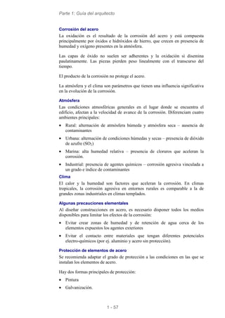 Parte 1: Guía del arquitecto
1 - 57
Corrosión del acero
La oxidación es el resultado de la corrosión del acero y está compuesta
principalmente por óxidos e hidróxidos de hierro, que crecen en presencia de
humedad y oxígeno presentes en la atmósfera.
Las capas de óxido no suelen ser adherentes y la oxidación si disemina
paulatinamente. Las piezas pierden peso linealmente con el transcurso del
tiempo.
El producto de la corrosión no protege el acero.
La atmósfera y el clima son parámetros que tienen una influencia significativa
en la evolución de la corrosión.
Atmósfera
Las condiciones atmosféricas generales en el lugar donde se encuentra el
edificio, afectan a la velocidad de avance de la corrosión. Diferenciam cuatro
ambientes principales:
• Rural: alternación de atmósfera húmeda y atmósfera seca – ausencia de
contaminantes
• Urbana: alternación de condiciones húmedas y secas – presencia de dióxido
de azufre (SO2)
• Marina: alta humedad relativa – presencia de cloruros que aceleran la
corrosión.
• Industrial: presencia de agentes químicos – corrosión agresiva vinculada a
un grado e índice de contaminantes
Clima
El calor y la humedad son factores que aceleran la corrosión. En climas
tropicales, la corrosión agresiva en entornos rurales es comparable a la de
grandes zonas industriales en climas templados.
Algunas precauciones elementales
Al diseñar construcciones en acero, es necesario disponer todos los medios
disponibles para limitar los efectos de la corrosión:
• Evitar crear zonas de humedad y de retención de agua cerca de los
elementos expuestos los agentes exteriores
• Evitar el contacto entre materiales que tengan diferentes potenciales
electro-químicos (por ej. aluminio y acero sin protección).
Protección de elementos de acero
Se recomienda adaptar el grado de protección a las condiciones en las que se
instalan los elementos de acero.
Hay dos formas principales de protección:
• Pintura
• Galvanización.
 