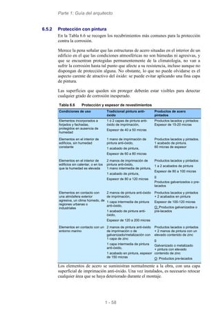 Parte 1: Guía del arquitecto
1 - 58
6.5.2 Protección con pintura
En la Tabla 6.6 se recogen los recubrimientos más comunes para la protección
contra la corrosión.
Merece la pena señalar que las estructuras de acero situadas en el interior de un
edificio en el que las condiciones atmosféricas no son húmedas ni agresivas, y
que se encuentran protegidas permanentemente de la climatología, no van a
sufrir la corrosión hasta tal punto que afecte a su resistencia, incluso aunque no
dispongan de protección alguna. No obstante, lo que no puede olvidarse es el
aspecto carente de atractivo del óxido: se puede evitar aplicando una fina capa
de pintura.
Las superficies que queden sin proteger deberán estar visibles para detectar
cualquier grado de corrosión inesperado.
Tabla 6.6 Protección y espesor de revestimientos
Condiciones de uso Tradicional pintura anti-
óxido
Productos de acero
pintados
Elementos incorporados a
forjados y fachadas,
protegidos en ausencia de
humedad
1 ó 2 capas de pintura anti-
óxido de imprimación,
Espesor de 40 a 50 micras
Productos lacados y pintados:
Espesor de 15-20 micras
Elementos en el interior de
edificios, sin humedad
constante
1 mano de imprimación de
pintura anti-óxido,
1 acabado de pintura,
Espesor de 60 a 80 micras
Productos lacados y pintados.
1 acabado de pintura.
60 micras de espesor
Elementos en el interior de
edificios sin calentar, o en los
que la humedad es elevada
2 manos de imprimación de
pintura anti-óxido,
1 mano intermedia de pintura,
1 acabado de pintura,
Espesor de 80 a 120 micras
Productos lacados y pintados:
1 a 2 acabados de pintura
Espesor de 80 a 100 micras
o
Productos galvanizados o pre-
lacados
Elementos en contacto con
una atmósfera exterior
agresiva, un clima húmedo, de
regiones urbanas o
industriales
2 manos de pintura anti-óxido
de imprimación,
1 capa intermedia de pintura
anti-óxido,
1 acabado de pintura anti-
óxido,
Espesor de 120 a 200 micras
Productos lacados y pintados
+ 2 acabados en pintura
Espesor de 100-120 micras
O: Productos galvanizados o
pre-lacados
Elementos en contacto con un
entorno marino
2 manos de pintura anti-óxido
de imprimación o de
galvanizado/metalización con
1 capa de zinc
1 capa intermedia de pintura
anti-óxido,
1 acabado en pintura, espesor
de 150 micras
Productos lacados o pintados
+ 2 manos de pintura con un
elevado contenido de zinc
o
Galvanizado o metalizado
+ pintura con elevado
contenido de zinc
O: Productos pre-lacados
Los elementos de acero se suministran normalmente a la obra, con una capa
superficial de imprimación anti-óxido. Una vez instalados, es necesario retocar
cualquier área que se haya deteriorado durante el montaje.
 