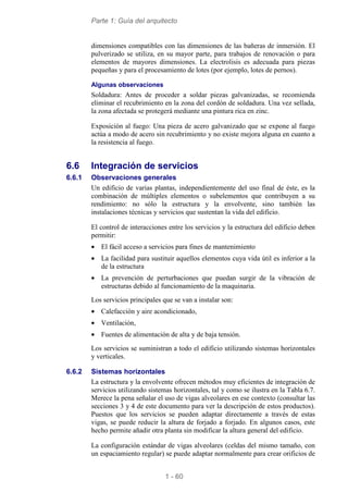 Parte 1: Guía del arquitecto
1 - 60
dimensiones compatibles con las dimensiones de las bañeras de inmersión. El
pulverizado se utiliza, en su mayor parte, para trabajos de renovación o para
elementos de mayores dimensiones. La electrolisis es adecuada para piezas
pequeñas y para el procesamiento de lotes (por ejemplo, lotes de pernos).
Algunas observaciones
Soldadura: Antes de proceder a soldar piezas galvanizadas, se recomienda
eliminar el recubrimiento en la zona del cordón de soldadura. Una vez sellada,
la zona afectada se protegerá mediante una pintura rica en zinc.
Exposición al fuego: Una pieza de acero galvanizado que se expone al fuego
actúa a modo de acero sin recubrimiento y no existe mejora alguna en cuanto a
la resistencia al fuego.
6.6 Integración de servicios
6.6.1 Observaciones generales
Un edificio de varias plantas, independientemente del uso final de éste, es la
combinación de múltiples elementos o subelementos que contribuyen a su
rendimiento: no sólo la estructura y la envolvente, sino también las
instalaciones técnicas y servicios que sustentan la vida del edificio.
El control de interacciones entre los servicios y la estructura del edificio deben
permitir:
• El fácil acceso a servicios para fines de mantenimiento
• La facilidad para sustituir aquellos elementos cuya vida útil es inferior a la
de la estructura
• La prevención de perturbaciones que puedan surgir de la vibración de
estructuras debido al funcionamiento de la maquinaria.
Los servicios principales que se van a instalar son:
• Calefacción y aire acondicionado,
• Ventilación,
• Fuentes de alimentación de alta y de baja tensión.
Los servicios se suministran a todo el edificio utilizando sistemas horizontales
y verticales.
6.6.2 Sistemas horizontales
La estructura y la envolvente ofrecen métodos muy eficientes de integración de
servicios utilizando sistemas horizontales, tal y como se ilustra en la Tabla 6.7.
Merece la pena señalar el uso de vigas alveolares en ese contexto (consultar las
secciones 3 y 4 de este documento para ver la descripción de estos productos).
Puestos que los servicios se pueden adaptar directamente a través de estas
vigas, se puede reducir la altura de forjado a forjado. En algunos casos, este
hecho permite añadir otra planta sin modificar la altura general del edificio.
La configuración estándar de vigas alveolares (celdas del mismo tamaño, con
un espaciamiento regular) se puede adaptar normalmente para crear orificios de
 