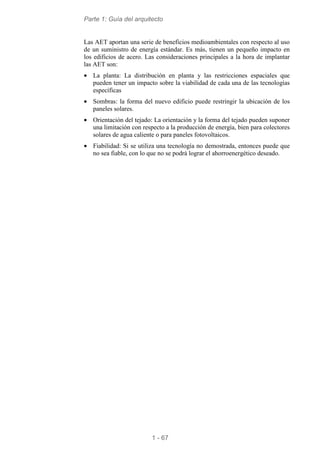 Parte 1: Guía del arquitecto
1 - 67
Las AET aportan una serie de beneficios medioambientales con respecto al uso
de un suministro de energía estándar. Es más, tienen un pequeño impacto en
los edificios de acero. Las consideraciones principales a la hora de implantar
las AET son:
• La planta: La distribución en planta y las restricciones espaciales que
pueden tener un impacto sobre la viabilidad de cada una de las tecnologías
específicas
• Sombras: la forma del nuevo edificio puede restringir la ubicación de los
paneles solares.
• Orientación del tejado: La orientación y la forma del tejado pueden suponer
una limitación con respecto a la producción de energía, bien para colectores
solares de agua caliente o para paneles fotovoltaicos.
• Fiabilidad: Si se utiliza una tecnología no demostrada, entonces puede que
no sea fiable, con lo que no se podrá lograr el ahorroenergético deseado.
 