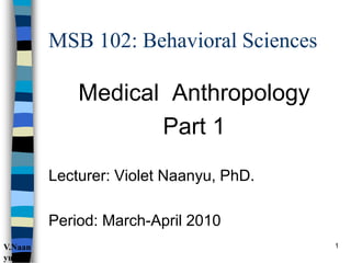 MSB 102: Behavioral Sciences
Medical Anthropology
Part 1
Lecturer: Violet Naanyu, PhD.
Period: March-April 2010
1
V.Naan
yu
 