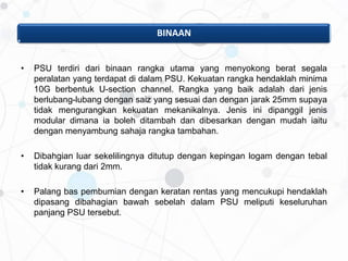 BINAAN
• PSU terdiri dari binaan rangka utama yang menyokong berat segala
peralatan yang terdapat di dalam PSU. Kekuatan rangka hendaklah minima
10G berbentuk U-section channel. Rangka yang baik adalah dari jenis
berlubang-lubang dengan saiz yang sesuai dan dengan jarak 25mm supaya
tidak mengurangkan kekuatan mekanikalnya. Jenis ini dipanggil jenis
modular dimana ia boleh ditambah dan dibesarkan dengan mudah iaitu
dengan menyambung sahaja rangka tambahan.
• Dibahgian luar sekelilingnya ditutup dengan kepingan logam dengan tebal
tidak kurang dari 2mm.
• Palang bas pembumian dengan keratan rentas yang mencukupi hendaklah
dipasang dibahagian bawah sebelah dalam PSU meliputi keseluruhan
panjang PSU tersebut.
 