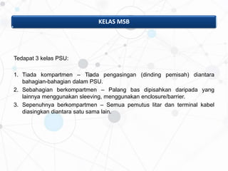 KELAS MSB
Tedapat 3 kelas PSU:
1. Tiada kompartmen – Tiada pengasingan (dinding pemisah) diantara
bahagian-bahagian dalam PSU.
2. Sebahagian berkompartmen – Palang bas dipisahkan daripada yang
lainnya menggunakan sleeving, menggunakan enclosure/barrier.
3. Sepenuhnya berkompartmen – Semua pemutus litar dan terminal kabel
diasingkan diantara satu sama lain.
 