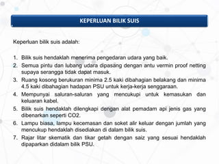 KEPERLUAN BILIK SUIS
Keperluan bilik suis adalah:
1. Bilik suis hendaklah menerima pengedaran udara yang baik.
2. Semua pintu dan lubang udara dipasang dengan antu vermin proof netting
supaya serangga tidak dapat masuk.
3. Ruang kosong berukuran minima 2.5 kaki dibahagian belakang dan minima
4.5 kaki dibahagian hadapan PSU untuk kerja-kerja senggaraan.
4. Mempunyai saluran-saluran yang mencukupi untuk kemasukan dan
keluaran kabel.
5. Bilik suis hendaklah dilengkapi dengan alat pemadam api jenis gas yang
dibenarkan seperti CO2.
6. Lampu biasa, lampu kecemasan dan soket alir keluar dengan jumlah yang
mencukup hendaklah disediakan di dalam bilik suis.
7. Rajar litar skematik dan tikar getah dengan saiz yang sesuai hendaklah
dipaparkan didalam bilik PSU.
 