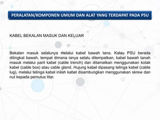 PERALATAN/KOMPONEN UMUM DAN ALAT YANG TERDAPAT PADA PSU
KABEL BEKALAN MASUK DAN KELUAR
Bekalan masuk selalunya melalui kabel bawah tana. Kalau PSU berada
ditingkat bawah, tempat dimana ianya selalu ditempatkan, kabel bawah tanah
masuk melalui parit kabel (cable trench) dan ditamatkan menggunakan kotak
kabel (cable box) atau cable gland. Hujung kabel dipasang telinga kabel (cable
lug), melalui telinga kabel inilah kabel disambungkan menggunakan skrew dan
nut kepada pemutus litar.
 