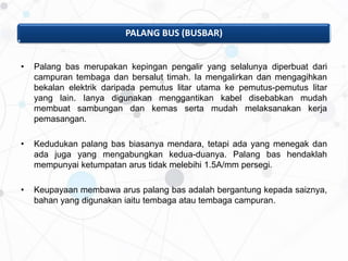 PALANG BUS (BUSBAR)
• Palang bas merupakan kepingan pengalir yang selalunya diperbuat dari
campuran tembaga dan bersalut timah. Ia mengalirkan dan mengagihkan
bekalan elektrik daripada pemutus litar utama ke pemutus-pemutus litar
yang lain. Ianya digunakan menggantikan kabel disebabkan mudah
membuat sambungan dan kemas serta mudah melaksanakan kerja
pemasangan.
• Kedudukan palang bas biasanya mendara, tetapi ada yang menegak dan
ada juga yang mengabungkan kedua-duanya. Palang bas hendaklah
mempunyai ketumpatan arus tidak melebihi 1.5A/mm persegi.
• Keupayaan membawa arus palang bas adalah bergantung kepada saiznya,
bahan yang digunakan iaitu tembaga atau tembaga campuran.
 
