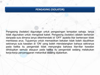 PENGASING (ISOLATOR)
Pengasing (Isolator) digunakan untuk pengasingan tempatan sahaja. Ianya
tidak digunakan untuk mengawal kabel. Pengasing (Isolator) adalah berlainan
daripada suis dimana ianya dikenhendaki di ‘OFF’ apabila litar berkenaan tidak
membawa arus. Tujuannya untuk memastikan bekalan tidak boleh dipulihkan
sekiranya suis kawalan di ‘ON’ yang boleh mendatangkan bahaya sekiranya
pada ketika itu pengendali tidak menyangka bahawa litar-litar kawalan
dihidupkan semula ataupun pada ketika itu pengendali sedang melakukan
kerja-kerja penyenggaran mekanikal sedang dijalankan.
 
