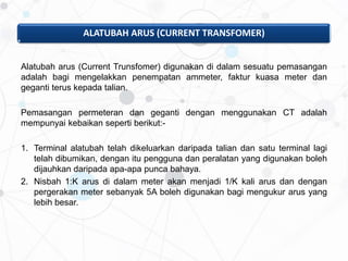 ALATUBAH ARUS (CURRENT TRANSFOMER)
Alatubah arus (Current Trunsfomer) digunakan di dalam sesuatu pemasangan
adalah bagi mengelakkan penempatan ammeter, faktur kuasa meter dan
geganti terus kepada talian.
Pemasangan permeteran dan geganti dengan menggunakan CT adalah
mempunyai kebaikan seperti berikut:-
1. Terminal alatubah telah dikeluarkan daripada talian dan satu terminal lagi
telah dibumikan, dengan itu pengguna dan peralatan yang digunakan boleh
dijauhkan daripada apa-apa punca bahaya.
2. Nisbah 1:K arus di dalam meter akan menjadi 1/K kali arus dan dengan
pergerakan meter sebanyak 5A boleh digunakan bagi mengukur arus yang
lebih besar.
 