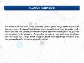 SESENTUH (CONTACTOR)
Sesentuh atau contactor terdiri daripada banyak jenis. Ianya selalu digunakan
bersama-sama dengan alat-alat seperti suis masa (timeswitch), kapasitor bank,
motor dan lain-lain peralatan memandangkan sesentuh mempunyai keupayaan
memutus beban tersambung. Sesentuh mempunyai relay coil yang membuka
dan menutup suis. Ianya boleh didapati dalam berbagai-bagai sukatan arau
bergantung kepada peralatan yang digunakan.
 