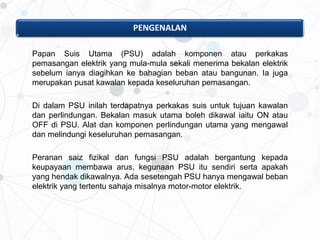 Papan Suis Utama (PSU) adalah komponen atau perkakas
pemasangan elektrik yang mula-mula sekali menerima bekalan elektrik
sebelum ianya diagihkan ke bahagian beban atau bangunan. Ia juga
merupakan pusat kawalan kepada keseluruhan pemasangan.
Di dalam PSU inilah terdapatnya perkakas suis untuk tujuan kawalan
dan perlindungan. Bekalan masuk utama boleh dikawal iaitu ON atau
OFF di PSU. Alat dan komponen perlindungan utama yang mengawal
dan melindungi keseluruhan pemasangan.
Peranan saiz fizikal dan fungsi PSU adalah bergantung kepada
keupayaan membawa arus, kegunaan PSU itu sendiri serta apakah
yang hendak dikawalnya. Ada sesetengah PSU hanya mengawal beban
elektrik yang tertentu sahaja misalnya motor-motor elektrik.
PENGENALAN
 