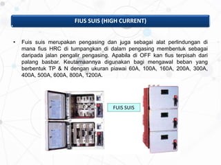 FIUS SUIS (HIGH CURRENT)
• Fuis suis merupakan pengasing dan juga sebagai alat perlindungan di
mana fius HRC di tumpangkan di dalam pengasing membentuk sebagai
daripada jalan pengalir pengasing. Apabila di OFF kan fius terpisah dari
palang basbar. Keutamaannya digunakan bagi mengawal beban yang
berbentuk TP & N dengan ukuran piawai 60A, 100A, 160A, 200A, 300A,
400A, 500A, 600A, 800A, 1200A.
FUIS SUIS
 