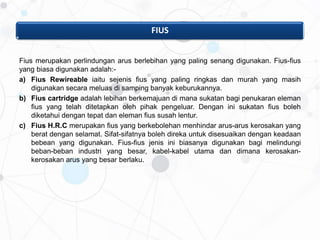 FIUS
Fius merupakan perlindungan arus berlebihan yang paling senang digunakan. Fius-fius
yang biasa digunakan adalah:-
a) Fius Rewireable iaitu sejenis fius yang paling ringkas dan murah yang masih
digunakan secara meluas di samping banyak keburukannya.
b) Fius cartridge adalah lebihan berkemajuan di mana sukatan bagi penukaran eleman
fius yang telah ditetapkan oleh pihak pengeluar. Dengan ini sukatan fius boleh
diketahui dengan tepat dan eleman fius susah lentur.
c) Fius H.R.C merupakan fius yang berkebolehan menhindar arus-arus kerosakan yang
berat dengan selamat. Sifat-sifatnya boleh direka untuk disesuaikan dengan keadaan
bebean yang digunakan. Fius-fius jenis ini biasanya digunakan bagi melindungi
beban-beban industri yang besar, kabel-kabel utama dan dimana kerosakan-
kerosakan arus yang besar berlaku.
 