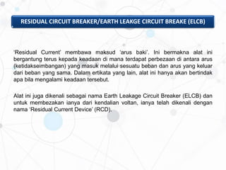RESIDUAL CIRCUIT BREAKER/EARTH LEAKGE CIRCUIT BREAKE (ELCB)
‘Residual Current’ membawa maksud ‘arus baki’. Ini bermakna alat ini
bergantung terus kepada keadaan di mana terdapat perbezaan di antara arus
(ketidakseimbangan) yang masuk melalui sesuatu beban dan arus yang keluar
dari beban yang sama. Dalam ertikata yang lain, alat ini hanya akan bertindak
apa bila mengalami keadaan tersebut.
Alat ini juga dikenali sebagai nama Earth Leakage Circuit Breaker (ELCB) dan
untuk membezakan ianya dari kendalian voltan, ianya telah dikenali dengan
nama ‘Residual Current Device’ (RCD).
 