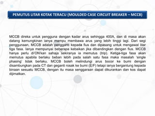 PEMUTUS LITAR KOTAK TERACU (MOULDED CASE CIRCUIT BREAKER – MCCB)
MCCB direka untuk pengguna dengan kadar arus sehingga 400A, dan di masa akan
datang kemungkinan ianya mampu membawa arus yang lebih tinggi lagi. Dari segi
penggunaan, MCCB adalah pengganti kepada fius dan dipasang untuk mengawal litar
tiga fasa. Ianya mempunyai beberapa kebaikan jika dibandingkan dengan fius. MCCB
hanya perlu di’ON’kan sahaja sekiranya ia memutus (trip). Ketiga-tiga fasa akan
memutus apabila berlaku beban lebih pada salah satu fasa maka masalah ‘single
phasing’ tidak berlaku. MCCB boleh melindungi arus bocor ke bumi dengan
disambungkan pada CT dan geganti rosak ke bumi (E/F) tetapi ianya bergantung kepada
binaan sesuatu MCCB, dengan itu masa senggaraan dapat dikurankan dan kos dapat
dijimatkan.
 