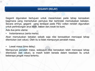 GEGANTI (RELAY)
Geganti digunakan bertujuan untuk menentukan pada tahap kerosakan
bagimana yang memerlukan pemutus litar bertindak memutuskan bekalan.
Secara amnya, geganti yang terdapat pada PSU voltan rendah digunakan
untuk perlindungan arus lebih, beban dan rosak ke bumi.
Ada dua jenis utama:
• Instantaneous (serta merta)
Akan memutuskan bekalan sebaik saja nilai kerosakkan mencapai tahap
ditentukan (set value). Oleh itu ia tidak mempunyai penatah masa.
• Lewat masa (time delay)
Mempunyai penatah masa, walaupun nilai kerosakan telah mencapai tahap
ditentukan (set value), ia masih boleh berada dalam keadaan itu untuk
beberapa jangak masa tertentu.
 