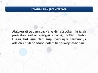 PENGUKURAN (PERNETERAN)
Alatukur di papan suis yang dimaksudkan itu ialah
peralatan untuk mengukur arus, voltan, faktor
kuasa, frekuensi dan lampu penunjuk. Semuanya
adalah untuk panduan dalam kerja-kerja seharian.
 